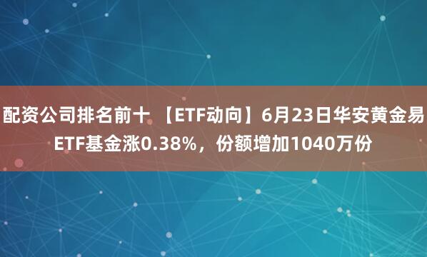 配资公司排名前十 【ETF动向】6月23日华安黄金易ETF基金涨0.38%，份额增加1040万份