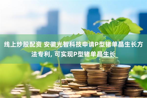 线上炒股配资 安徽光智科技申请P型锗单晶生长方法专利, 可实现P型锗单晶生长