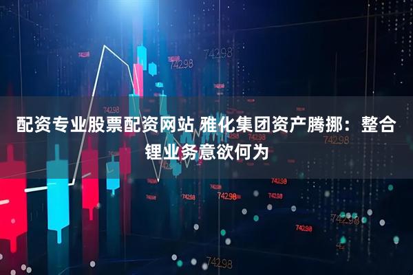 配资专业股票配资网站 雅化集团资产腾挪：整合锂业务意欲何为