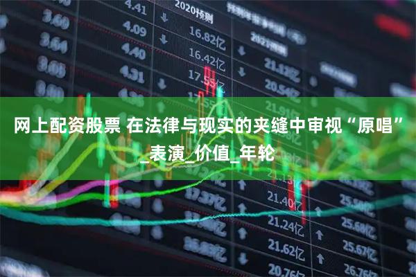 网上配资股票 在法律与现实的夹缝中审视“原唱”_表演_价值_年轮