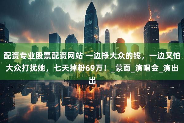 配资专业股票配资网站 一边挣大众的钱，一边又怕大众打扰她，七天掉粉69万！_蒙面_演唱会_演出