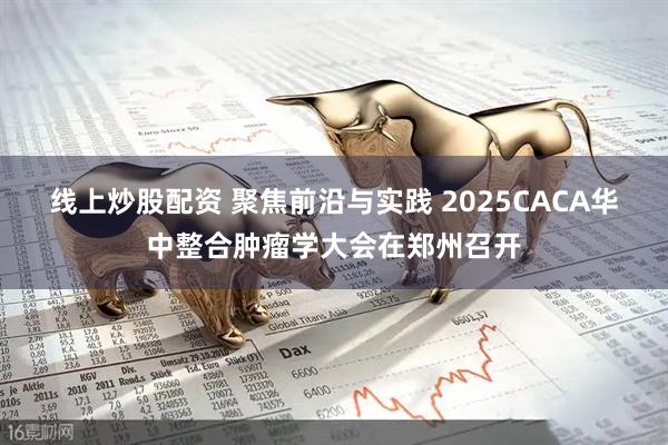 线上炒股配资 聚焦前沿与实践 2025CACA华中整合肿瘤学大会在郑州召开