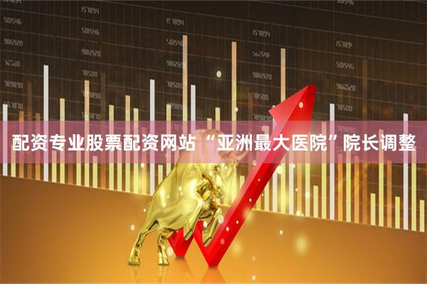 配资专业股票配资网站 “亚洲最大医院”院长调整
