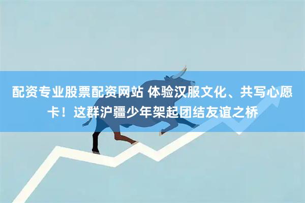 配资专业股票配资网站 体验汉服文化、共写心愿卡！这群沪疆少年架起团结友谊之桥