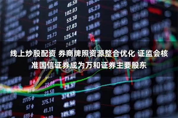 线上炒股配资 券商牌照资源整合优化 证监会核准国信证券成为万和证券主要股东