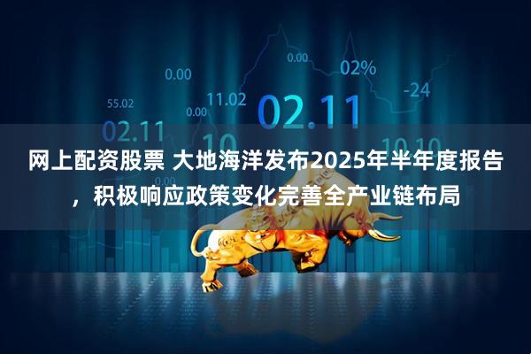 网上配资股票 大地海洋发布2025年半年度报告，积极响应政策变化完善全产业链布局