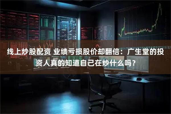 线上炒股配资 业绩亏损股价却翻倍：广生堂的投资人真的知道自己在炒什么吗？