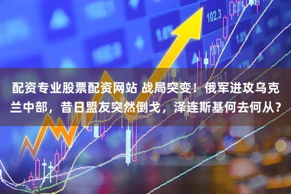 配资专业股票配资网站 战局突变！俄军进攻乌克兰中部，昔日盟友突然倒戈，泽连斯基何去何从？