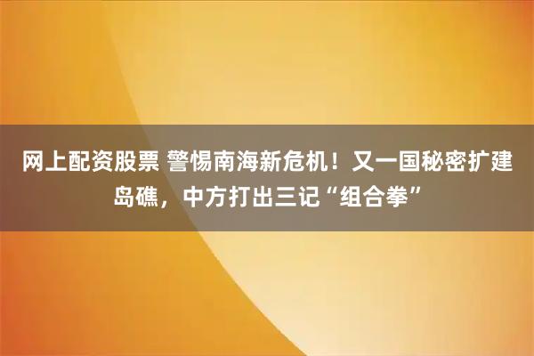 网上配资股票 警惕南海新危机！又一国秘密扩建岛礁，中方打出三记“组合拳”