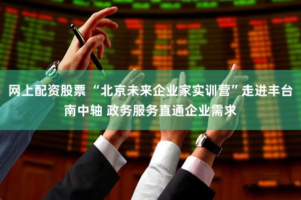 网上配资股票 “北京未来企业家实训营”走进丰台南中轴 政务服务直通企业需求