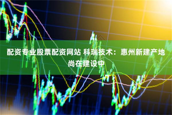 配资专业股票配资网站 科瑞技术：惠州新建产地尚在建设中