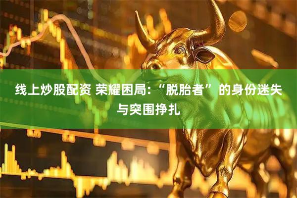 线上炒股配资 荣耀困局: “脱胎者” 的身份迷失与突围挣扎