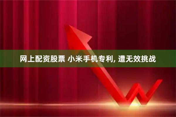 网上配资股票 小米手机专利, 遭无效挑战