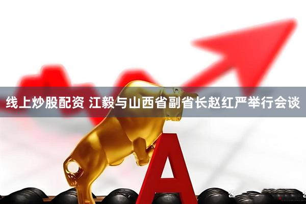 线上炒股配资 江毅与山西省副省长赵红严举行会谈