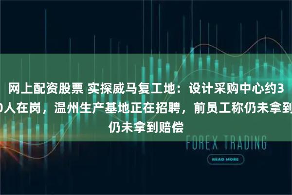 网上配资股票 实探威马复工地：设计采购中心约30~40人在岗，温州生产基地正在招聘，前员工称仍未拿到赔偿
