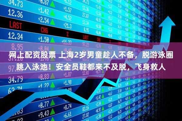 网上配资股票 上海2岁男童趁人不备，脱游泳圈跳入泳池！安全员鞋都来不及脱，飞身救人