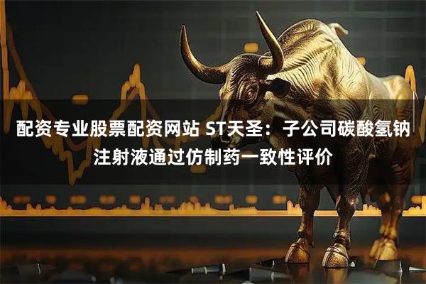配资专业股票配资网站 ST天圣：子公司碳酸氢钠注射液通过仿制药一致性评价