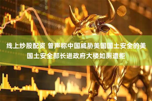 线上炒股配资 曾声称中国威胁美国国土安全的美国土安全部长进政府大楼如厕遭拒