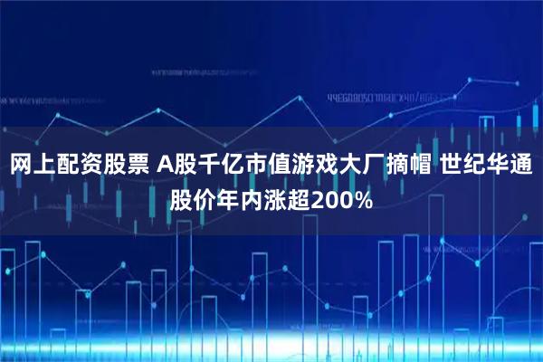 网上配资股票 A股千亿市值游戏大厂摘帽 世纪华通股价年内涨超200%