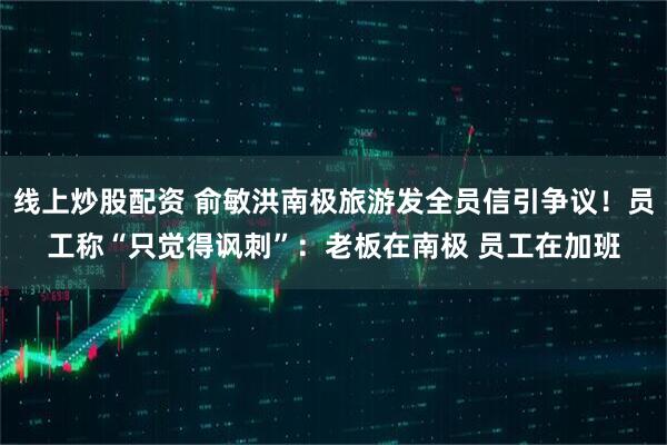 线上炒股配资 俞敏洪南极旅游发全员信引争议！员工称“只觉得讽刺”：老板在南极 员工在加班