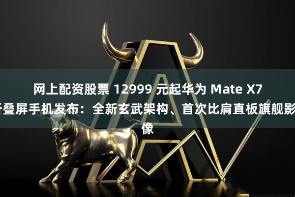 网上配资股票 12999 元起华为 Mate X7 折叠屏手机发布：全新玄武架构、首次比肩直板旗舰影像