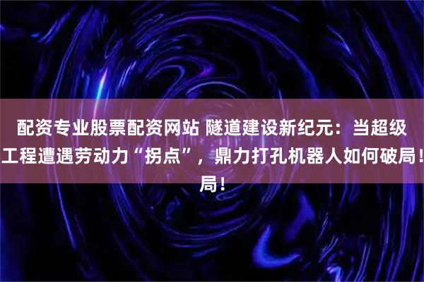 配资专业股票配资网站 隧道建设新纪元：当超级工程遭遇劳动力“拐点”，鼎力打孔机器人如何破局！