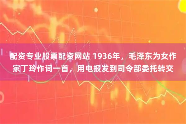 配资专业股票配资网站 1936年，毛泽东为女作家丁玲作词一首，用电报发到司令部委托转交