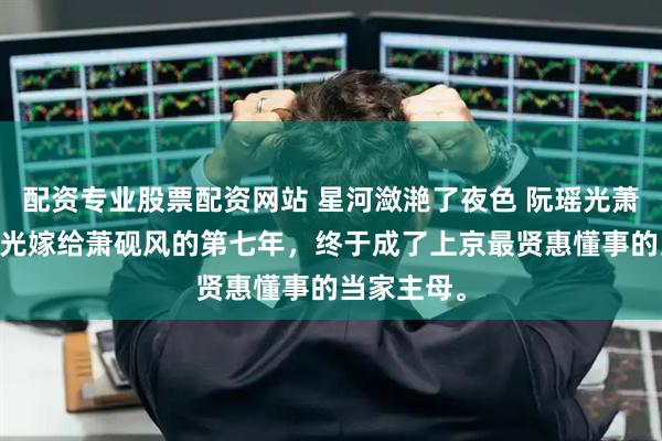 配资专业股票配资网站 星河潋滟了夜色 阮瑶光萧砚风 阮瑶光嫁给萧砚风的第七年，终于成了上京最贤惠懂事的当家主母。