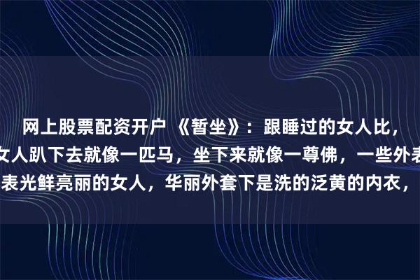 网上股票配资开户 《暂坐》：跟睡过的女人比，暧昧的女人更有感觉，女人趴下去就像一匹马，坐下来就像一尊佛，一些外表光鲜亮丽的女人，华丽外套下是洗的泛黄的内衣，包里都是揉成团的卫生纸