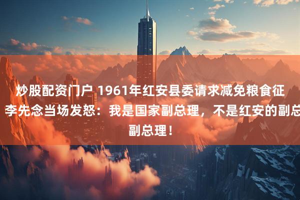 炒股配资门户 1961年红安县委请求减免粮食征购，李先念当场发怒：我是国家副总理，不是红安的副总理！