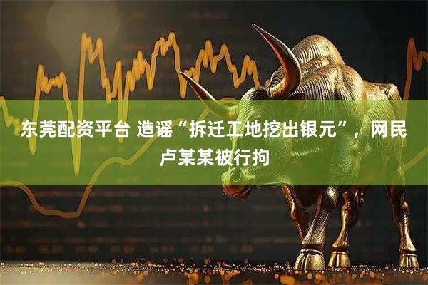 东莞配资平台 造谣“拆迁工地挖出银元”，网民卢某某被行拘