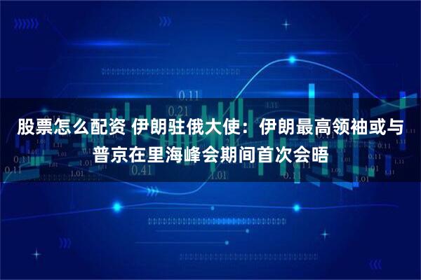 股票怎么配资 伊朗驻俄大使：伊朗最高领袖或与普京在里海峰会期间首次会晤