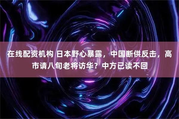 在线配资机构 日本野心暴露，中国断供反击，高市请八旬老将访华？中方已读不回