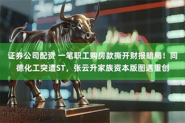 证券公司配资 一笔职工购房款撕开财报暗局！同德化工突遭ST，张云升家族资本版图遇重创