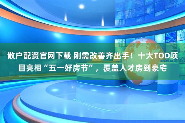 散户配资官网下载 刚需改善齐出手！十大TOD项目亮相“五一好房节”，覆盖人才房到豪宅